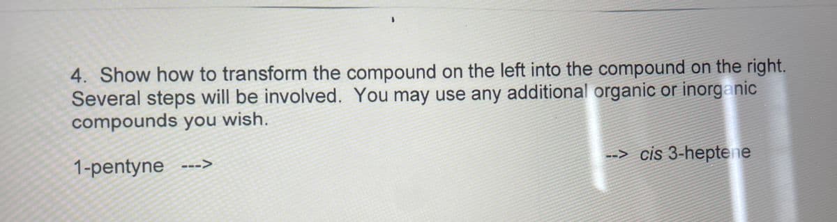 4. Show how to transform the compound on the left into the compound on the right.
Several steps will be involved. You may use any additional organic or inorganic
compounds you wish.
1-pentyne
--> cis 3-heptene
--->
