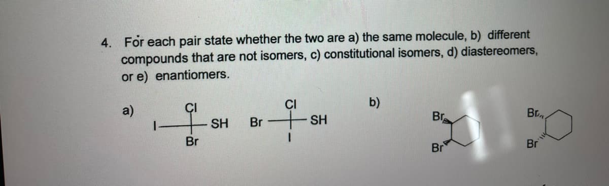 4. For each pair state whether the two are a) the same molecule, b) different
compounds that are not isomers, c) constitutional isomers, d) diastereomers,
or e) enantiomers.
a)
CI
b)
SH
Br
SH
Br
Br.
Br
Br
Br
