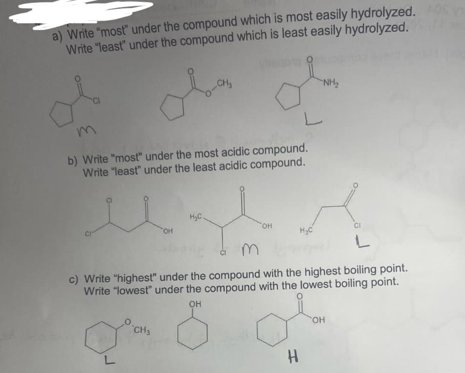 a) Write "most" under the compound which is most easily hydrolyzed. AOS Y
Write "least" under the compound which is least easily hydrolyzed.
OH
CH3
CH3
0-
b) Write "most" under the most acidic compound.
Write "least" under the least acidic compound.
u
H₂C.
OH
L
H
H₂C
NH₂
m
c) Write "highest" under the compound with the highest boiling point.
Write "lowest" under the compound with the lowest boiling point.
OH
CI
OH