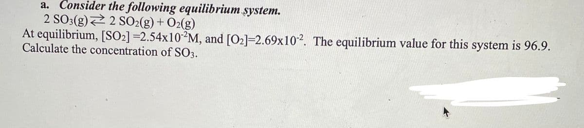 a. Consider the following equilibrium system.
2 SO:(g) 2 SO2(g) + O2(g)
At equilibrium, [SO2] =2.54×102M, and [O2]=2.69x10². The equilibrium value for this system is 96.9.
Calculate the concentration of SO3.
