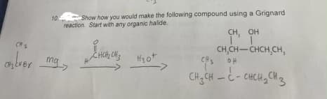 10.
over mg
Show how you would make the following compound using a Grignard
reaction. Start with any organic halide.
CHCH₂ CH3
H30+
CH, OH
I'I
CH,CH-CHCH₂CH₂
CHÍCH C- CHỊCHCHB
CH3OH
- 3