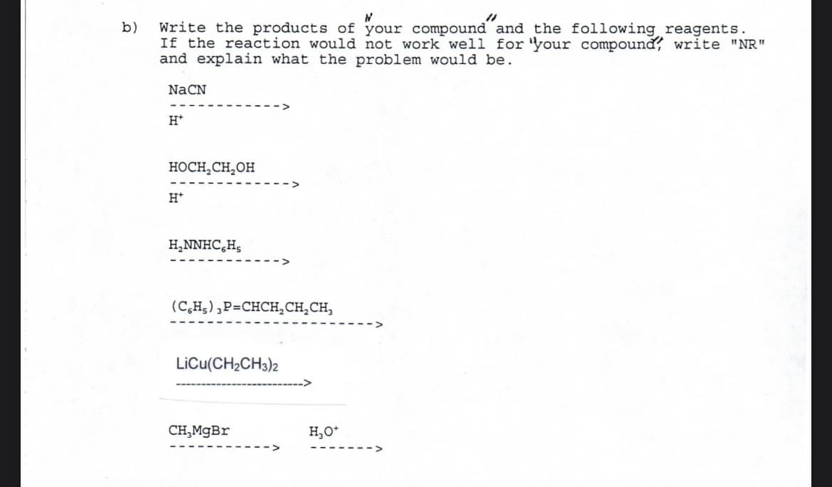 b)
N
Write the products of your compound and the following reagents.
If the reaction would not work well for your compound write "NR"
and explain what the problem would be.
NaCN
H*
HOCH₂CH₂OH
H+
H₂NNHC6H₂
(CH₂) 3P=CHCH₂CH₂CH₂
LiCu(CH₂CH3)2
CH,MgBr
H₂O+