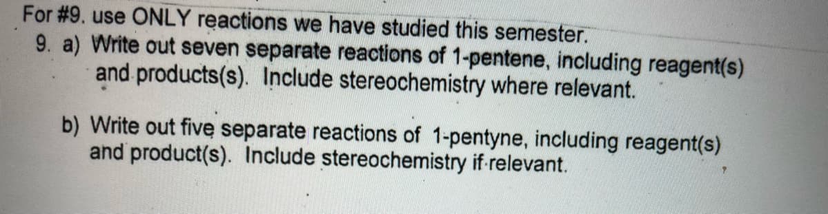 For #9. use ONLY reactions we have studied this semester.
9. a) Write out seven separate reactions of 1-pentene, including reagent(s)
and products(s). Include stereochemistry where relevant.
b) Write out five separate reactions of 1-pentyne, including reagent(s)
and product(s). Include stereochemistry if relevant.
