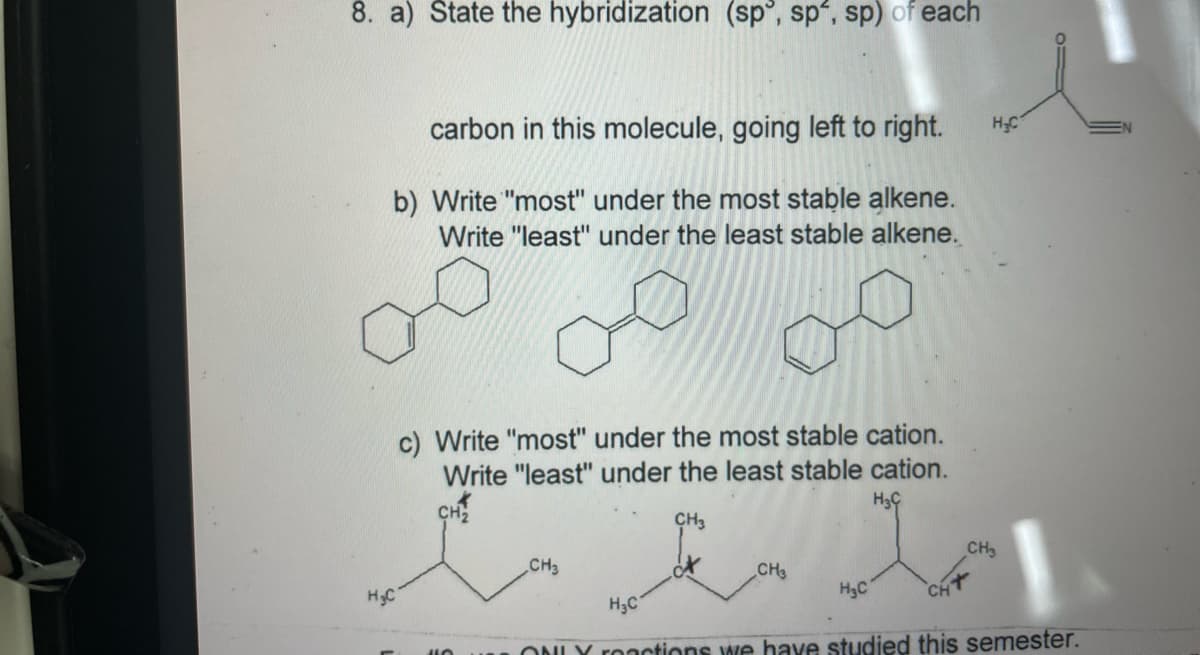 8. a) State the hybridization (sp°, sp', sp) of each
carbon in this molecule, going left to right.
HC
b) Write "most" under the most stable alkene.
Write "least" under the least stable alkene.
c) Write "most" under the most stable cation.
Write "least" under the least stable cation.
CH2
CH3
CH3
CH3
CH3
H3C
CHT
HC
H3C
ONLY roactions we have studied this semester.
