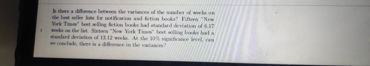 Is there a difference between the variances of the number of weeks on
the best seller lists for notification and fiction books? Fifteen "New
York Times" best selling fiction books had standard deviation of 6.17
weeks on the list. Sixteen "New York Times" best selling books had a
standard deviation of 13.12 weeks. At the 10% significance level, can
we conclude, there is a difference in the variances?
