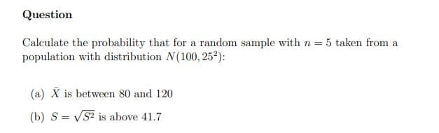 Question
Calculate the probability that for a random sample with n = 5 taken from a
population with distribution N(100, 25²):
(a) X is between 80 and 120
(b) S = VS? is above 41.7
