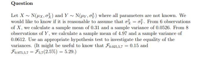 Question
Let X - N(ux, ož) and Y - N(uy, o) where all parameters are not known. We
would like to know if it is reasonable to assume that o = o. From 6 observations
of X, we calculate a sample mean of 0.31 and a sample variance of 0.0526. From 8
observations of Y, we calculate a sample mean of 4.97 and a sample variance of
0.0612. Use an appropriate hypothesis test to investigate the equality of the
variances. (It might be useful to know that Fo.025,5.7 = 0.15 and
Fo.975,5,7 = F5,7(2.5%) = 5.29.)
