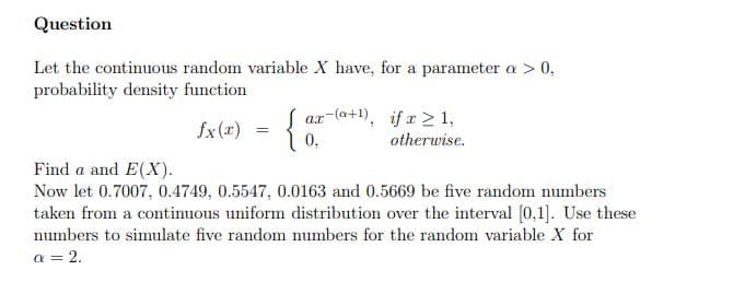 Question
Let the continuous random variable X have, for a parameter a > 0,
probability density function
ar-(a+1), if x > 1,
Sx le) = {0,
otherwise.
Find a and E(X).
Now let 0.7007, 0.4749, 0.5547, 0.0163 and 0.5669 be five random numbers
taken from a continuous uniform distribution over the interval (0,1]. Use these
numbers to simulate five random numbers for the random variable X for
a = 2.
