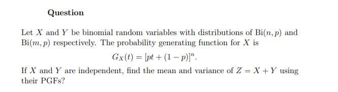 Question
Let X and Y be binomial random variables with distributions of Bi(n, p) and
Bi(m, p) respectively. The probability generating function for X is
Gx(t) = [pt + (1 – p)]".
If X and Y are independent, find the mean and variance of Z = X +Y using
their PGFS?
