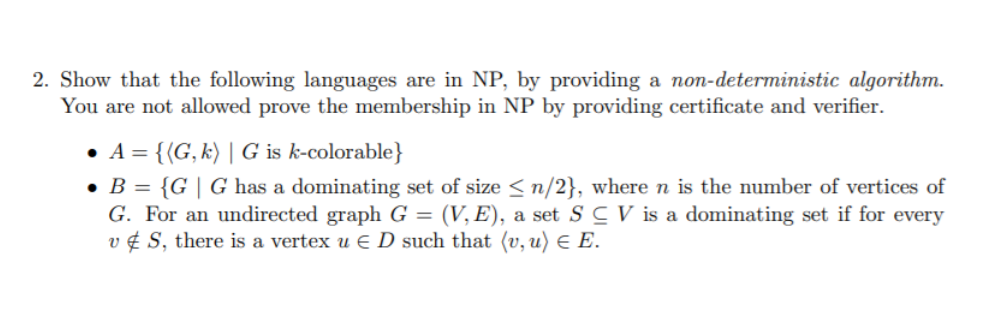 2. Show that the following languages are in NP, by providing a non-deterministic algorithm.
You are not allowed prove the membership in NP by providing certificate and verifier.
• A = {(G, k) | G is k-colorable}
• B = {G | G has a dominating set of size < n/2}, where n is the number of vertices of
G. For an undirected graph G = (V, E), a set S C V is a dominating set if for every
v ¢ S, there is a vertex u E D such that (v, u) E E.

