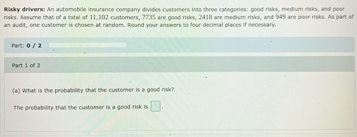 Risky drivers: An automobile insurance company divides customers into three categories: good risks, medium risks, and poor
risks. Assume that of a total of 11,102 customers, 7735 are good risks, 2418 are medium risks, and 949 are poor risks. As part of
an audit, one customer is chosen at random. Round your answers to four decimal places if necessary.
Part: 0 / 2
Part 1 of 2
(a) What is the probability that the customer is a good risk?
The probability that the customer is a good risk is
