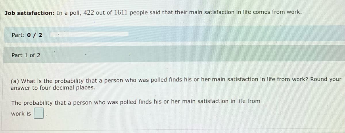 Job satisfaction: In a poll, 422 out of 1611 people said that their main satisfaction in life comes from work.
Part: 0 / 2
Part 1 of 2
(a) What is the probability that a person who was polled finds his or her main satisfaction in life from work? Round your
answer to four decimal places.
The probability that a person who was polled finds his or her main satisfaction in life from
work is
