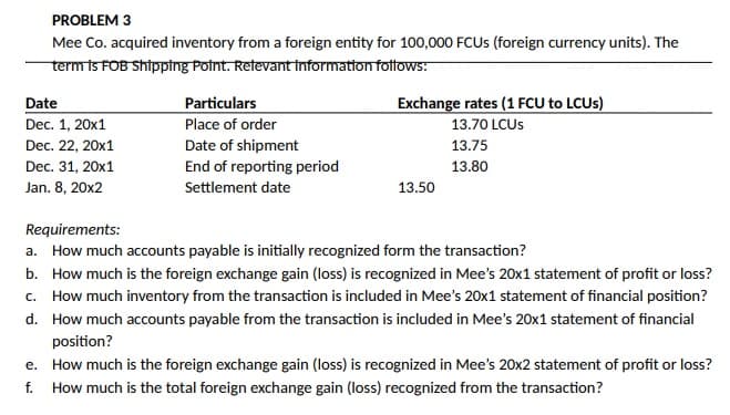 PROBLEM 3
Mee Co. acquired inventory from a foreign entity for 100,000 FCUS (foreign currency units). The
term is FOB Shipping Point. Relevant information follows:
Date
Dec. 1, 20x1
Dec. 22, 20x1
Dec. 31, 20x1
Jan. 8,20x2
Particulars
Place of order
Date of shipment
End of reporting period
Settlement date
Exchange rates (1 FCU to LCUS)
13.70 LCUS
13.75
13.80
13.50
Requirements:
a. How much accounts payable is initially recognized form the transaction?
b. How much is the foreign exchange gain (loss) is recognized in Mee's 20x1 statement of profit or loss?
c. How much inventory from the transaction is included in Mee's 20x1 statement of financial position?
How much accounts payable from the transaction is included in Mee's 20x1 statement of financial
position?
d.
e. How much is the foreign exchange gain (loss) is recognized in Mee's 20x2 statement of profit or loss?
f. How much is the total foreign exchange gain (loss) recognized from the transaction?