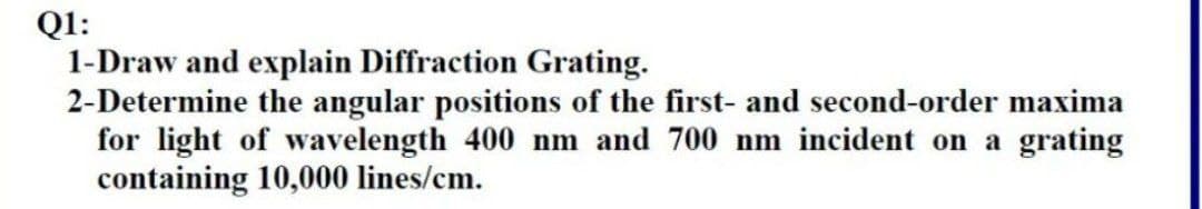 Q1:
1-Draw and explain Diffraction Grating.
2-Determine the angular positions of the first- and second-order maxima
for light of wavelength 400 nm and 700 nm incident on a grating
containing 10,000 lines/cm.
