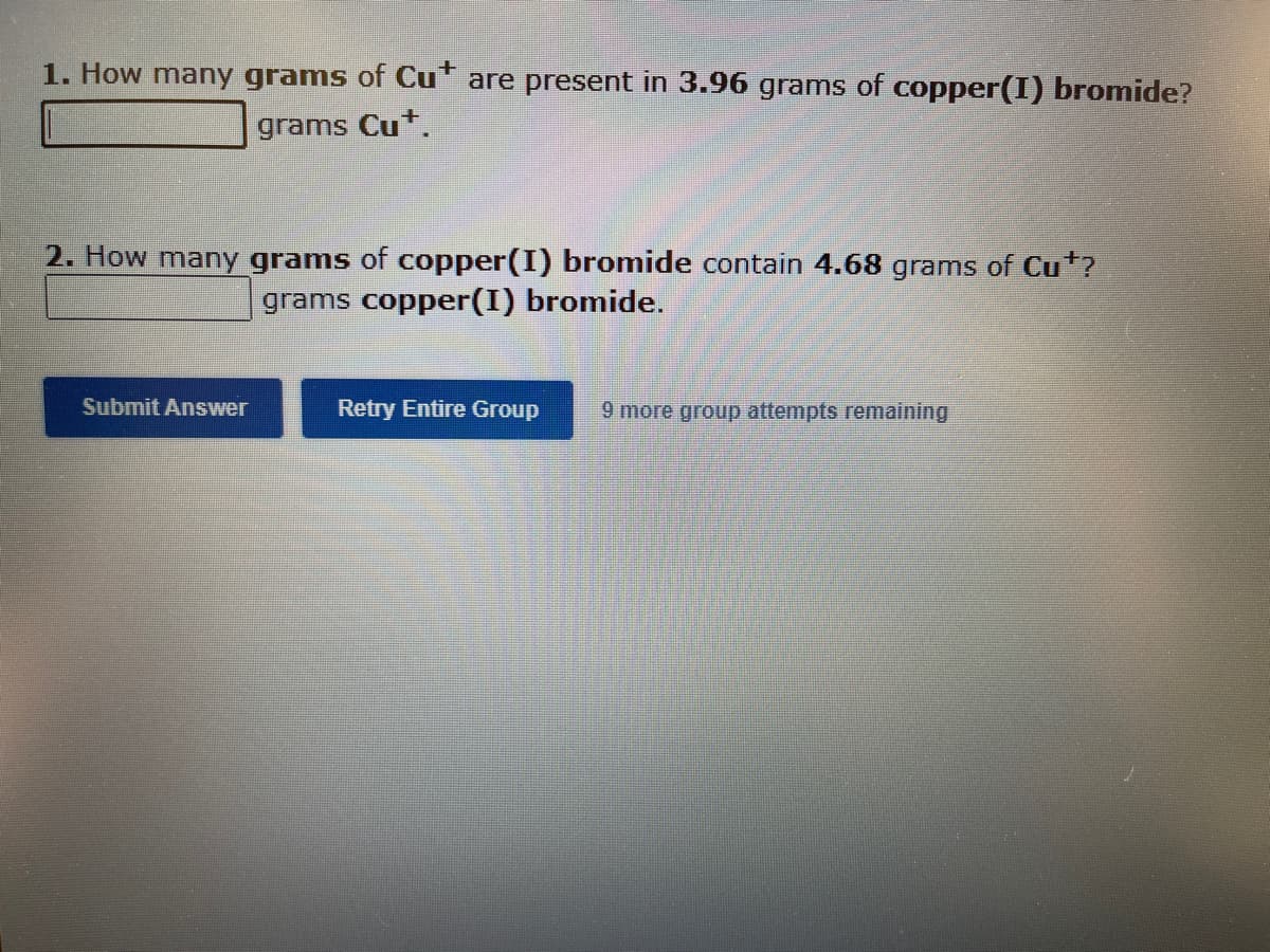 1. How many grams of Cu* are present in 3.96 grams of copper(I) bromide?
grams Cu*.
2. How many grams of copper(I) bromide contain 4.68 grams of Cu*?
grams copper(I) bromide.
Submit Answer
Retry Entire Group 9 more group attempts remaining