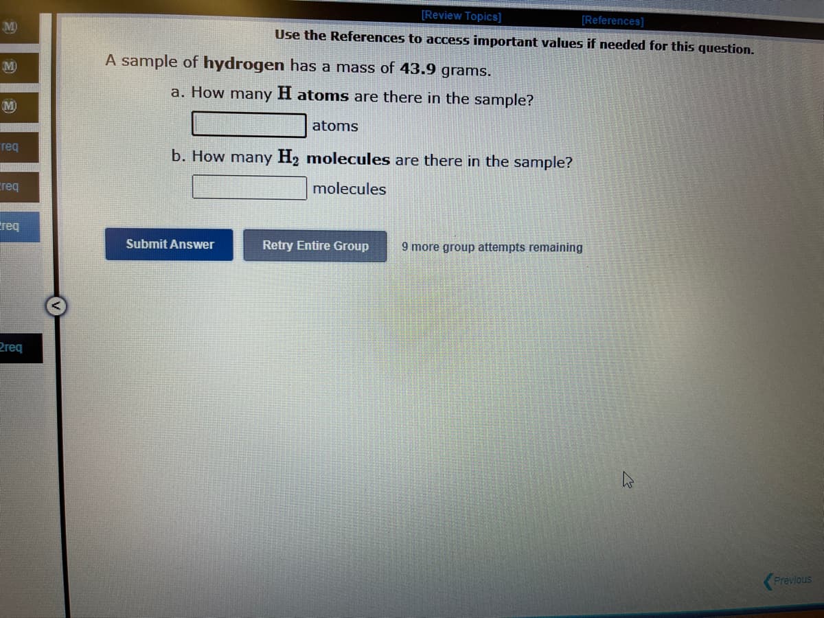 M
M
req
Creq
req
Preq
[Review Topics]
[References]
Use the References to access important values if needed for this question.
A sample of hydrogen has a mass of 43.9 grams.
a. How many H atoms are there in the sample?
atoms
b. How many H₂ molecules are there in the sample?
molecules
Submit Answer
Retry Entire Group
9 more group attempts remaining
Previous