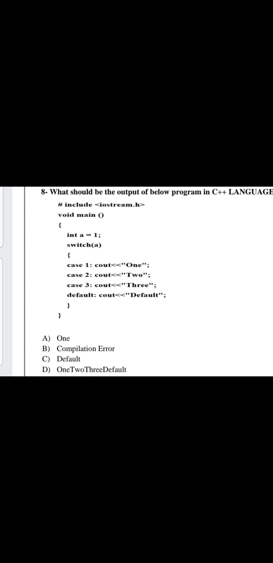 8- What should be the output of below program in C++ LANGUAGE
# include <iostream.h>
void main )
{
int a = 1;
switch(a)
{
case 1: cout<<"One";
case 2: cout<<"Two";
case 3: cout<<"Three";
default: cout<<"Default";
}
A) One
B) Compilation Error
C) Default
D) OneTwoThreeDefault
