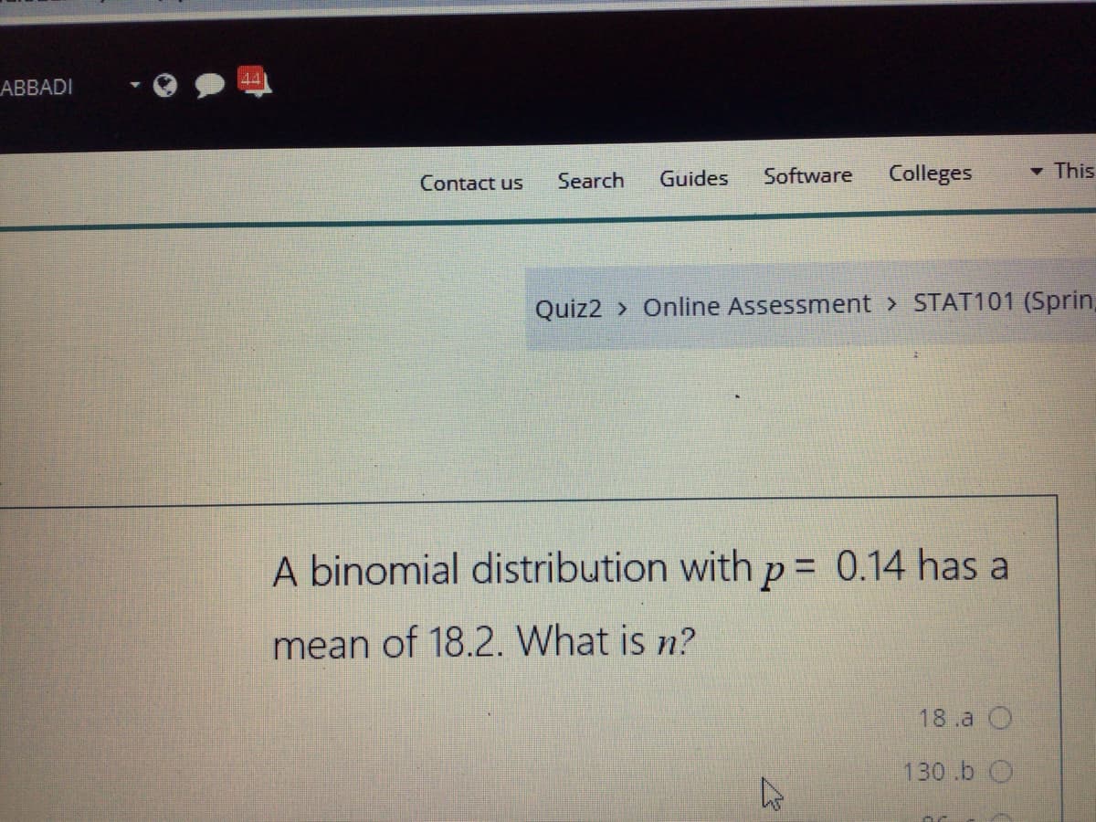 ABBADI
Search
Guides
Software
Colleges
- This
Contact us
Quiz2 > Online Assessment > STAT101 (Sprin,
A binomial distribution with p = 0.14 has a
mean of 18.2. What is n?
18.a O
130.b O
