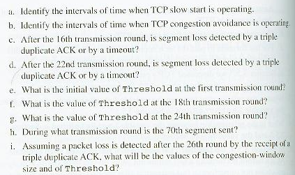 a. Identify the intervals of time when TCP slow start is operating.
b. Identify the intervals of time when TCP congestion avoidance is operating.
c. After the 16th transmission round, is segment loss detected by a triple
duplicate ACK or by a timeout?
d. After the 22nd transmission round, is segment loss detected by a triple
duplicate ACK or by a timeout?
e. What is the initial value of Threshold at the first transmission round?
f. What is the value of Threshold at the 18th transmission round?
g. What is the value of Threshold at the 24th transmission round?
h. During what transmission round is the 70th segment sent?
i. Assuming a packet loss is detected after the 26th round by the receipt of a
triple duplicate ACK, what will be the values of the congestion-window
size and of Threshold?
