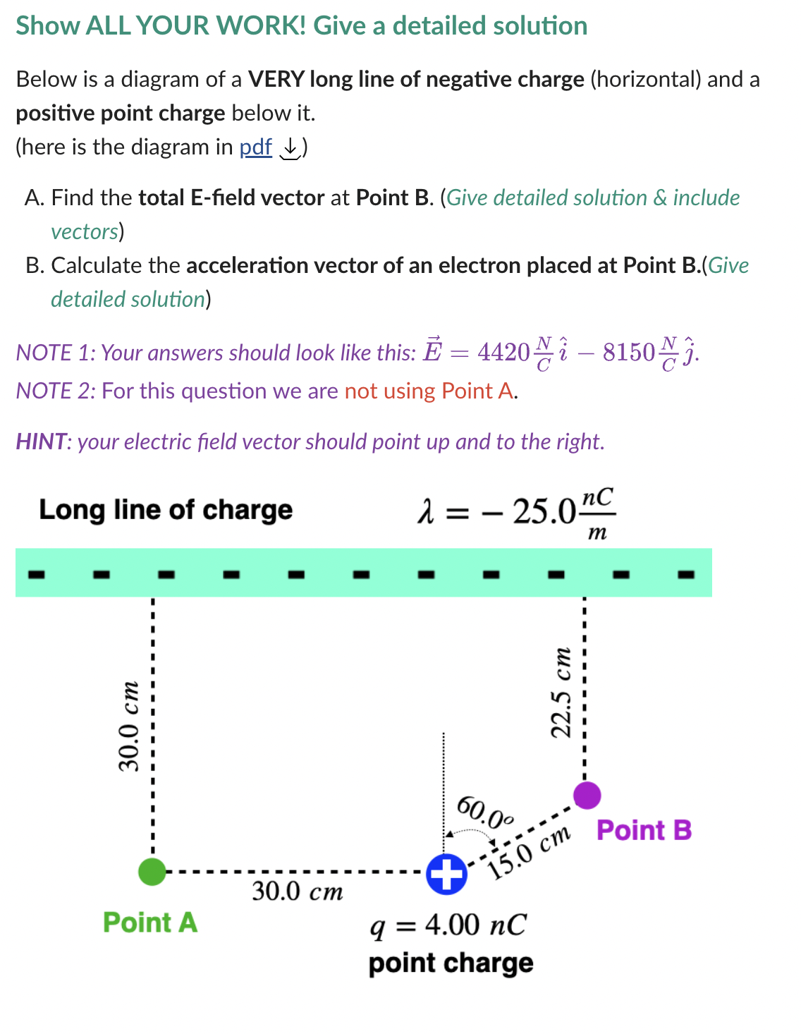 Show ALL YOUR WORK! Give a detailed solution
Below is a diagram of a VERY long line of negative charge (horizontal) and a
positive point charge below it.
(here is the diagram in pdf)
A. Find the total E-field vector at Point B. (Give detailed solution & include
vectors)
B. Calculate the acceleration vector of an electron placed at Point B.(Give
detailed solution)
NOTE 1: Your answers should look like this: E = 4420
NOTE 2: For this question we are not using Point A.
HINT: your electric field vector should point up and to the right.
Long line of charge
30.0 cm
Point A
4420-815003.
30.0 cm
λ = -25.0 nC
nc
m
60.0⁰
+
q = 4.00 nC
point charge
22.5 cm
15.0 cm
Point B