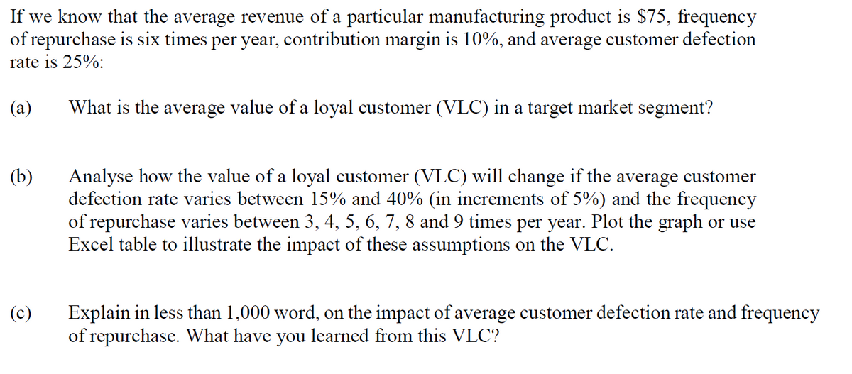 If we know that the average revenue of a particular manufacturing product is $75, frequency
of repurchase is six times per year, contribution margin is 10%, and average customer defection
rate is 25%:
(a)
What is the average value of a loyal customer (VLC) in a target market segment?
(b)
(c)
Analyse how the value of a loyal customer (VLC) will change if the average customer
defection rate varies between 15% and 40% (in increments of 5%) and the frequency
of repurchase varies between 3, 4, 5, 6, 7, 8 and 9 times per year. Plot the graph or use
Excel table to illustrate the impact of these assumptions on the VLC.
Explain in less than 1,000 word, on the impact of average customer defection rate and frequency
of repurchase. What have you learned from this VLC?