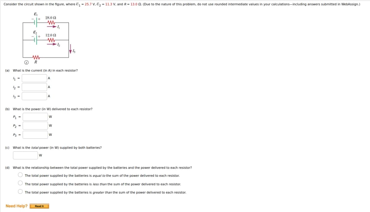Consider the circuit shown in the figure, where ɛ, = 25.7 V, E, = 11.3 V, and R = 13.0 0. (Due to the nature of this problem, do not use rounded intermediate values in your calculations-including answers submitted in WebAssign.)
28.0 0
12.0 1
R
(a) What is the current (in A) in each resistor?
(b) What is the power (in W) delivered to each resistor?
P1 -
w
P =
P3 -
(c)
What is the total power (in W) supplied by both batteries?
W
(d) What is the relationship between the total power supplied by the batteries and the power delivered to each resistor?
O The total power supplied by the batteries is equal to the sum of the power delivered to each resistor.
O The total power supplied by the batteries is less than the sum of the power delivered to each resistor.
The total power supplied by the batteries is greater than the sum of the power delivered to each resistor.
Need Help?
Read It
