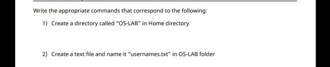 Write the appropriate commands that correspond to the following:
1) Create a directory called "OS-LAB" in Home directory
2) Create a text file and name it "usernames.txt" in OS-LAB folder
