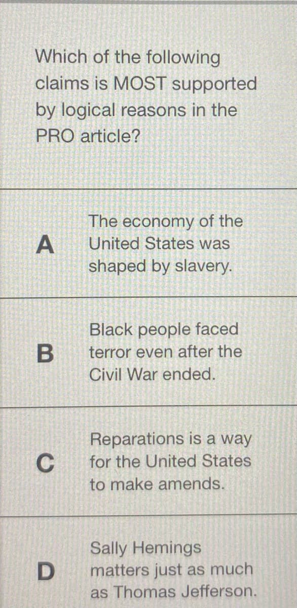 Which of the following
claims is MOST supported
by logical reasons in the
PRO article?
The economy of the
United States was
A
shaped by slavery.
Black people faced
terror even after the
Civil War ended.
Reparations is a way
C
for the United States
to make amends.
Sally Hemings
matters just as much
as Thomas Jefferson.
