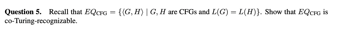 =
Question 5. Recall that EQCFG
co-Turing-recognizable.
{(G, H) | G, H are CFGs and L(G) = L(H)}. Show that EQCFG is