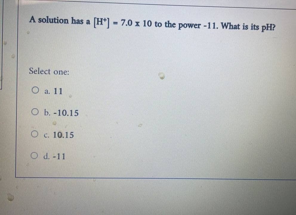 A solution has a [H] = 7.0 x 10 to the power -11. What is its pH?
Select one:
O a. 11
D
O b.-10.15
O c. 10.15
O d. -11