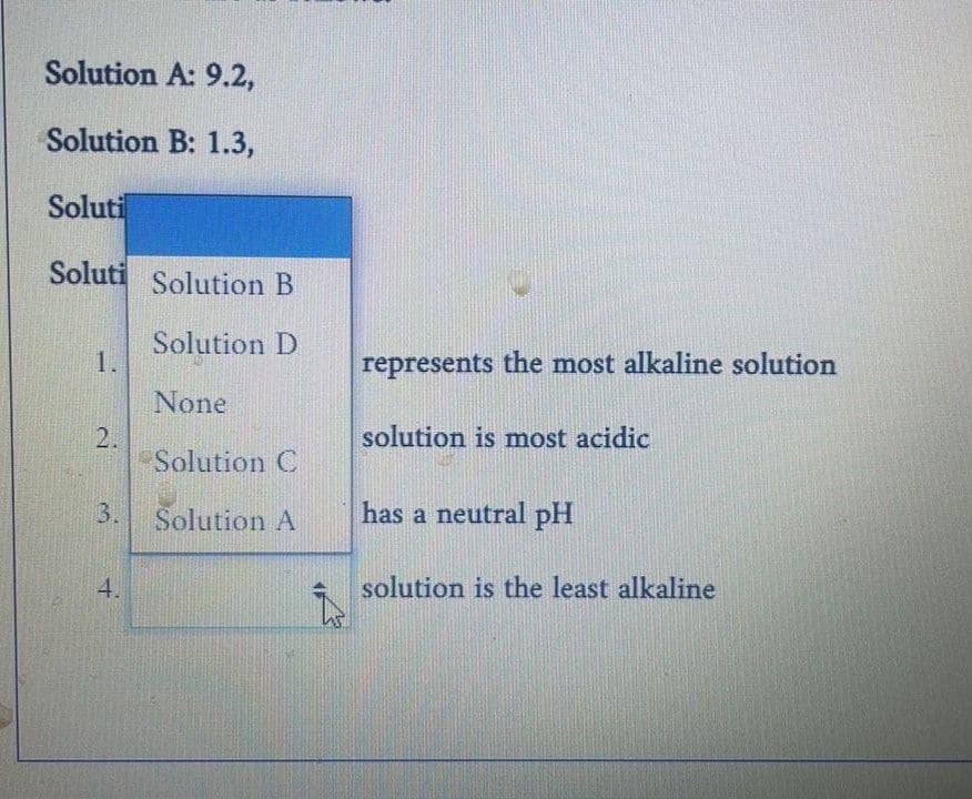 Solution A: 9.2,
Solution B: 1.3,
Soluti
Soluti Solution B
Solution D
1.
None
2.
Solution C
3.
Solution A
4.
T
represents the most alkaline solution
solution is most acidic
has a neutral pH
solution is the least alkaline