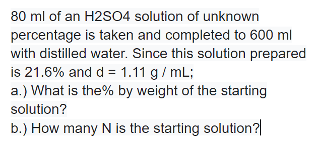 80 ml of an H2SO4 solution of unknown
percentage is taken and completed to 600 ml
with distilled water. Since this solution prepared
is 21.6% and d = 1.11 g/ mL;
a.) What is the% by weight of the starting
solution?
b.) How many N is the starting solution?
