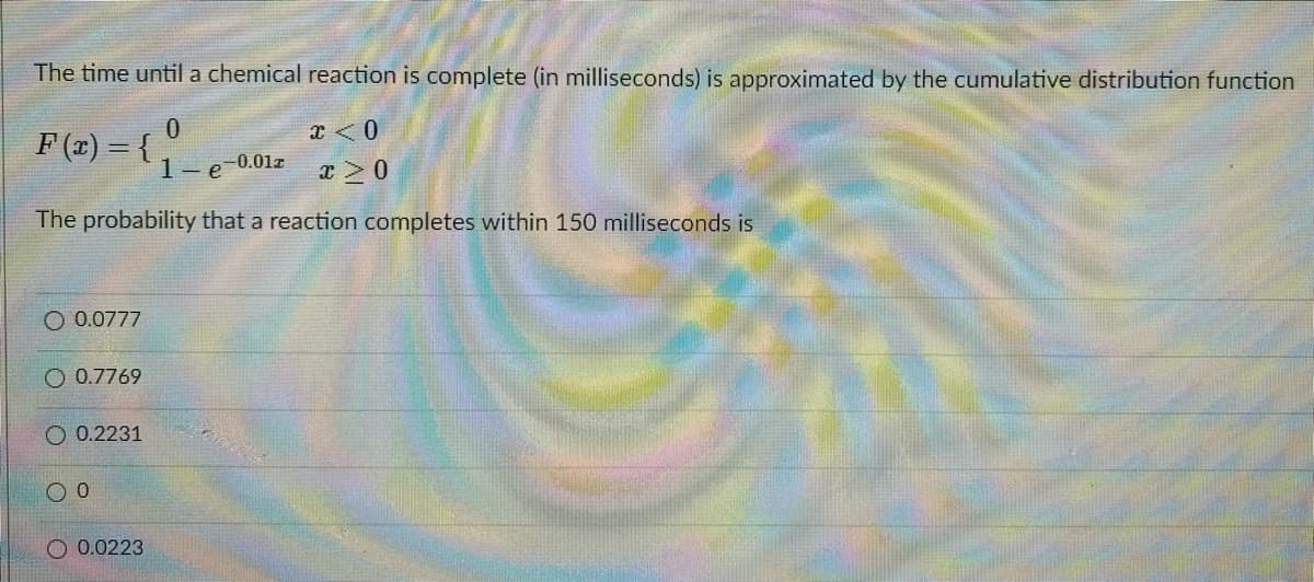 The time until a chemical reaction is complete (in milliseconds) is approximated by the cumulative distribution function
F(1) = { ,
1-e 0.01r
The probability that a reaction completes within 150 milliseconds is
O 0.0777
O 0.7769
O 0.2231
O 0.0223
