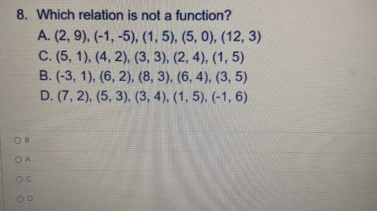 8. Which relation is not a function?
A. (2, 9), (-1, -5), (1, 5), (5, 0), (12, 3)
C. (5, 1), (4, 2), (3, 3), (2, 4), (1, 5)
B. (-3, 1), (6, 2). (8, 3) (6, 4), (3, 5)
D. (7, 2), (5, 3) (3. 4), (1. 5), (1,6)
O B
O A
