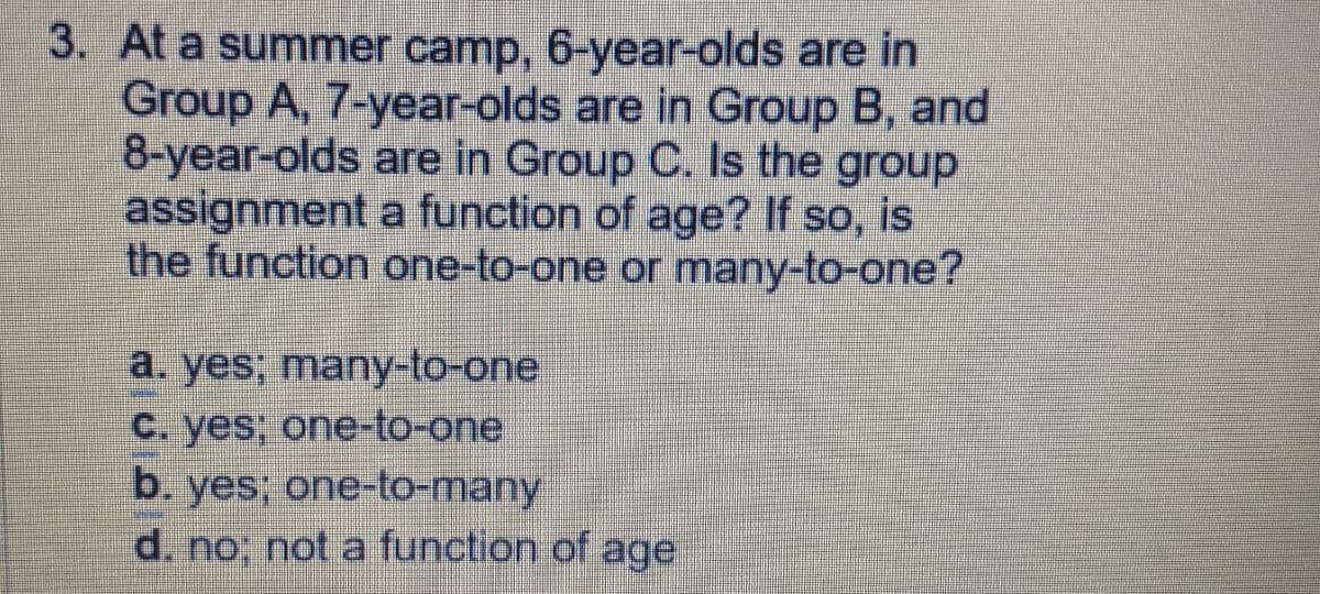 3. At a summer camp, 6-year-olds are in
Group A, 7-year-olds are in Group B, and
8-year-olds are in Group C. Is the group
assignment a function of age? If so, is
the function one-to-one or many-to-one?
a. yes; many-to-one.
C. yes, one-to-one
b. yes; one-to-many
d. no; not a function of age
