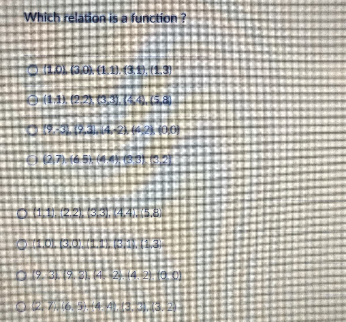 Which relation is a function ?
O (1.0). (3.0) (1.1) (3.1).(1.3)
O (1.1) (2.2), (3.3), (4.4), (5,8)
O 19-3). (9.31. (4-2.(4.2) (0.0)
0271(65,(4003).(3,2)
O (1.1). (2.2). (3.3). (4.4). (5,8)
0 (1.0. (30) (1,1). (3.1) (1.3)
0 9.3) (9.3).(4. 2). (4, 2) 0.0)
0 2.7).(6.5).4.4).(3,3). (3, 2)
