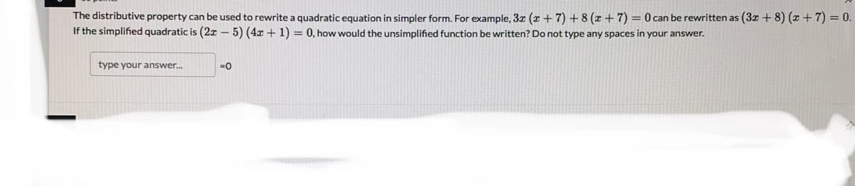 The distributive property can be used to rewrite a quadratic equation in simpler form. For example, 3x (x +7) + 8 (x + 7) = 0 can be rewritten as (3x + 8) (x + 7) = 0.
If the simplified quadratic is (2x – 5) (4x + 1) = 0, how would the unsimplified function be written? Do not type any spaces in your answer.
type your answer.
=0
