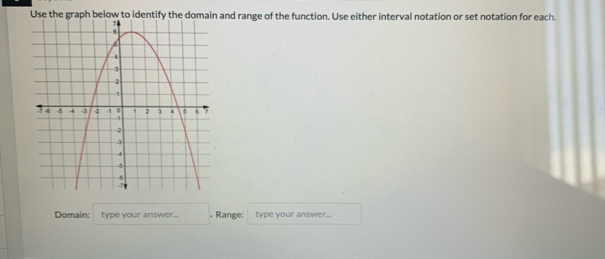 Use the graph below to identify the domain and range of the function. Use either interval notation or set notation for each.
74
6+
-4-
-3
-4
3/-2
-10
4
6 7
-2
-3
Domain:
type your answer.
, Range: type your answer.
