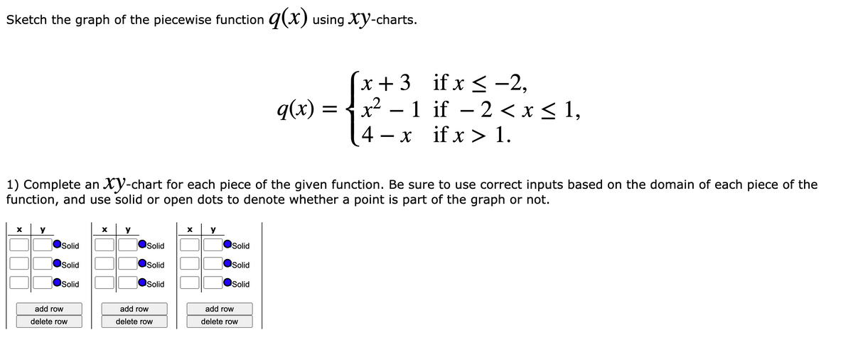 Sketch the graph of the piecewise function g(x) using Xy-charts.
x + 3 if x < -2,
q(x) = {x2 – 1 if – 2 <x< 1,
if x > 1.
4 – x
1) Complete an XY-chart for each piece of the given function. Be sure to use correct inputs based on the domain of each piece of the
function, and use solid or open dots to denote whether a point is part of the graph or not.
Solid
Solid
Solid
Solid
Solid
Solid
Solid
Solid
Solid
add row
add row
add row
delete row
delete row
delete row
