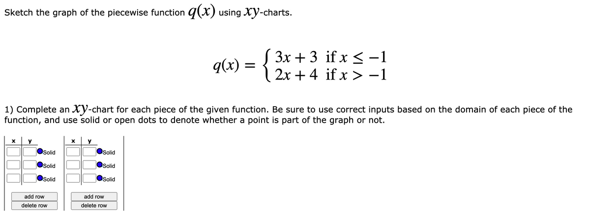 Sketch the graph of the piecewise function q(X) using Xy-charts.
{
( 3x + 3 if x < -1
| 2x + 4 if x > -1
q(x)
1) Complete an Xy-chart for each piece of the given function. Be sure to use correct inputs based on the domain of each piece of the
function, and use solid or open dots to denote whether a point is part of the graph or not.
y
y
Solid
Solid
Solid
Solid
Solid
Solid
add row
add row
delete row
delete row
