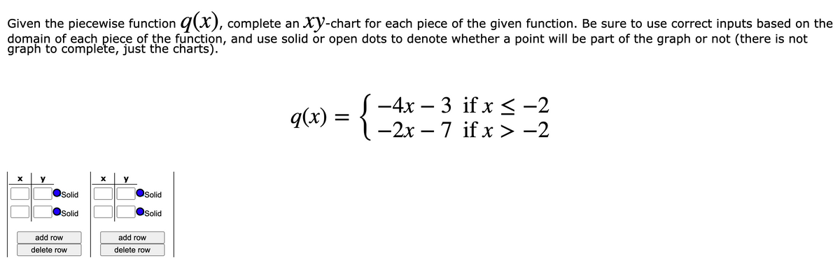 Given the piecewise function g(X), complete an XY-chart for each piece of the given function. Be sure to use correct inputs based on the
domain of each piece of the function, and use solid or open dots to denote whether a point will be part of the graph or not (there is not
graph to complete, just the charts).
S -4x – 3 if x<-2
{=
q(x) =
-2x – 7 if x > -2
X
Solid
Solid
Solid
Solid
add row
add row
delete row
delete row
