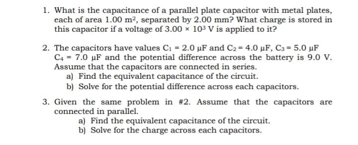 1. What is the capacitance of a parallel plate capacitor with metal plates,
each of area 1.00 m², separated by 2.00 mm? What charge is stored in
this capacitor if a voltage of 3.00 × 103 V is applied to it?
2. The capacitors have values C1 = 2.0 µF and C2 = 4.0 µF, C3 = 5.0 µF
C4 = 7.0 µF and the potential difference across the battery is 9.0 V.
Assume that the capacitors are connected in series.
a) Find the equivalent capacitance of the circuit.
b) Solve for the potential difference across each capacitors.
3. Given the same problem in #2. Assume that the capacitors are
connected in parallel.
a) Find the equivalent capacitance of the circuit.
b) Solve for the charge across each capacitors.
