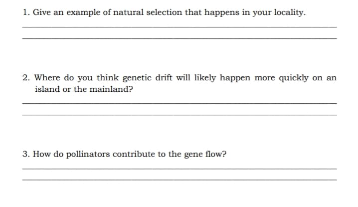 1. Give an example of natural selection that happens in your locality.
2. Where do you think genetic drift will likely happen more quickly on an
island or the mainland?
3. How do pollinators contribute to the gene flow?
