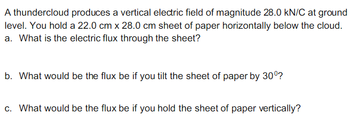 A thundercloud produces a vertical electric field of magnitude 28.0 kN/C at ground
level. You hold a 22.0 cm x 28.0 cm sheet of paper horizontally below the cloud.
a. What is the electric flux through the sheet?
b. What would be the flux be if you tilt the sheet of paper by 30°?
c. What would be the flux be if you hold the sheet of paper vertically?
