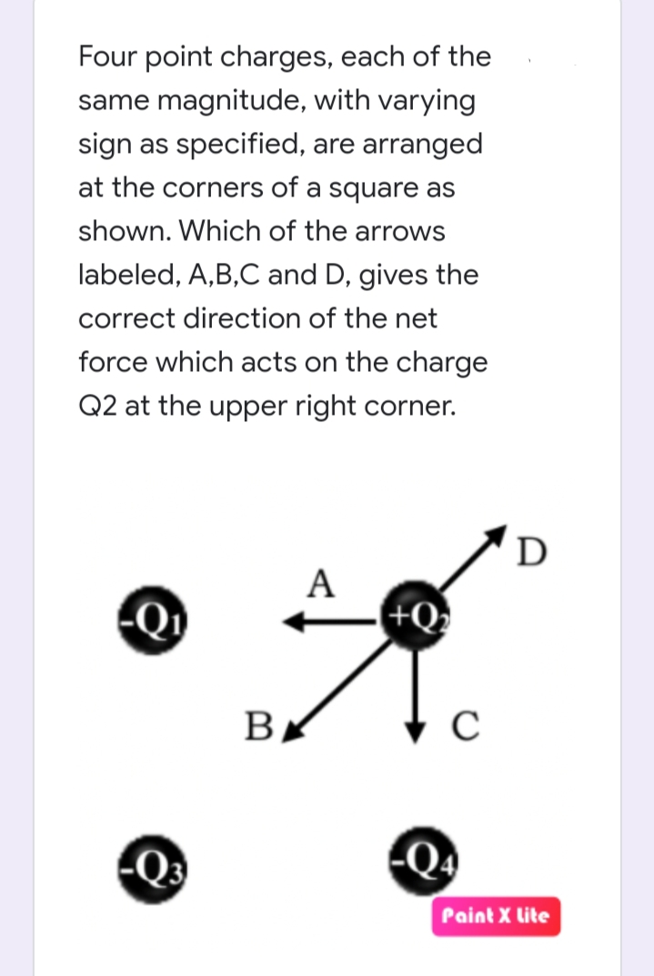 Four point charges, each of the
same magnitude, with varying
sign as specified, are arranged
at the corners of a square as
shown. Which of the arrows
labeled, A,B,C and D, gives the
correct direction of the net
force which acts on the charge
Q2 at the upper right corner.
D
Q
А
+Q
В
Q3
Paint X lite
