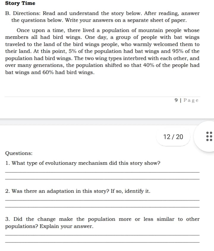 Story Time
B. Directions: Read and understand the story below. After reading, answer
the questions below. Write your answers on a separate sheet of paper.
Once upon a time, there lived a population of mountain people whose
members all had bird wings. One day, a group of people with bat wings
traveled to the land of the bird wings people, who warmly welcomed them to
their land. At this point, 5% of the population had bat wings and 95% of the
population had bird wings. The two wing types interbred with each other, and
over many generations, the population shifted so that 40% of the people had
bat wings and 60% had bird wings.
9 | Page
12/ 20
Questions:
1. What type of evolutionary mechanism did this story show?
2. Was there an adaptation in this story? If so, identify it.
3. Did the change make the population more or less similar to other
populations? Explain your answer.
•..
...
