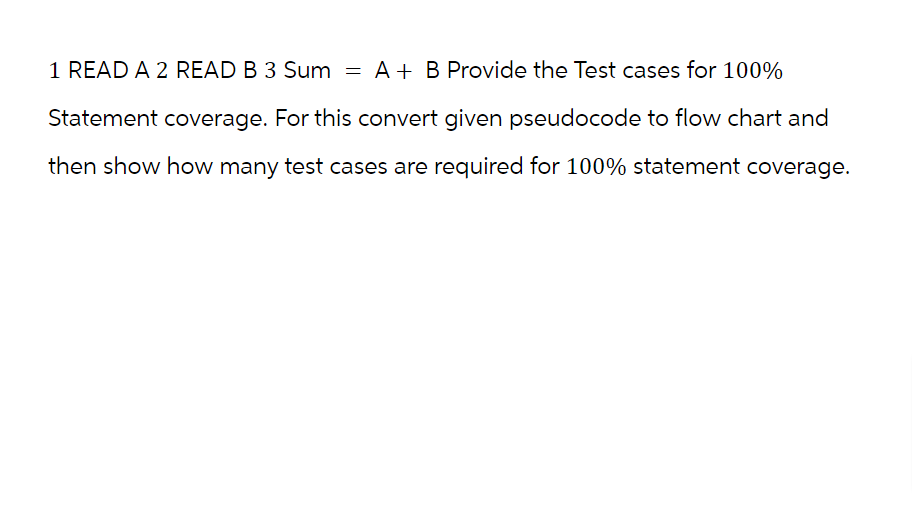 1 READ A 2 READ B 3 Sum = A + B Provide the Test cases for 100%
Statement coverage. For this convert given pseudocode to flow chart and
then show how many test cases are required for 100% statement coverage.