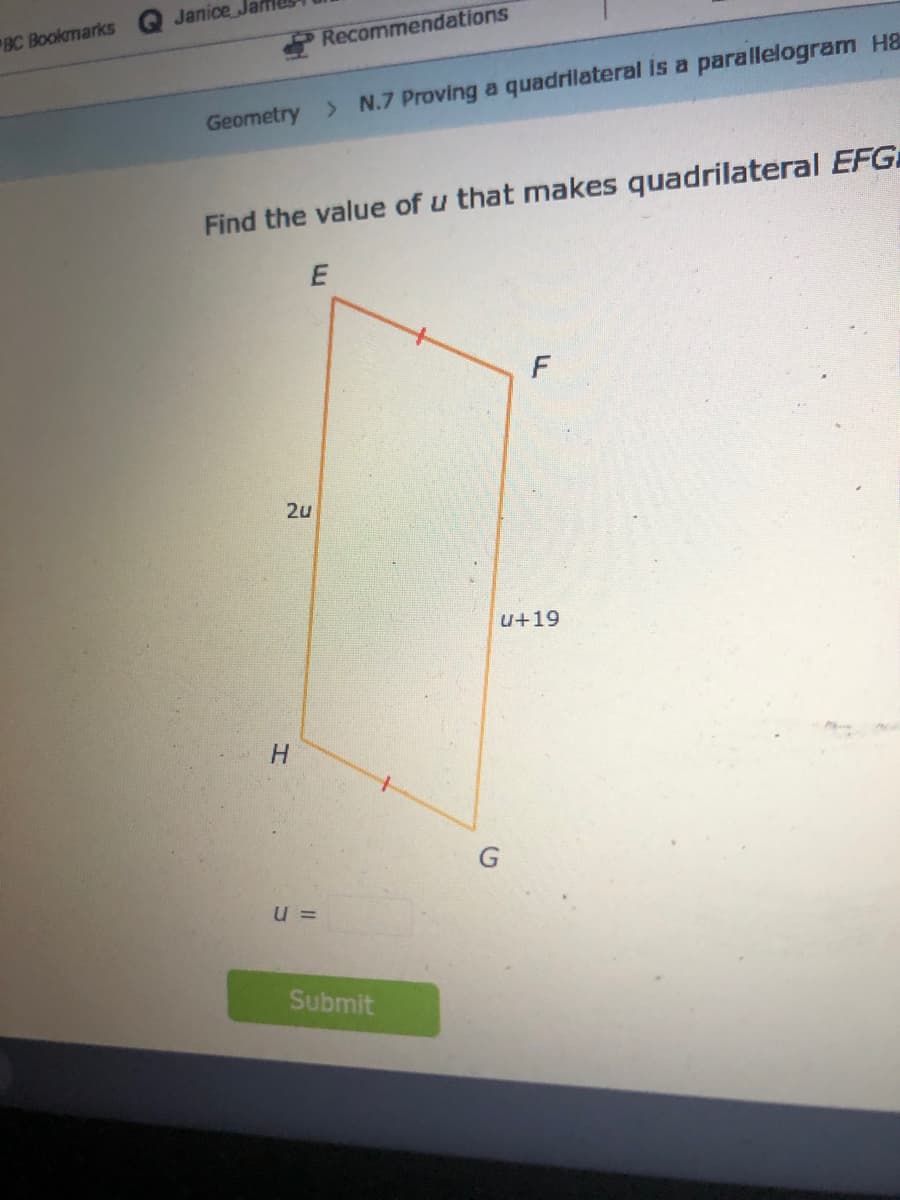Janice
BC Bookmarks
Recommendations
Geometry > N.7 Proving a quadrilateral is a parallelogram H&
Find the value of u that makes quadrilateral EFG
2u
u+19
H
u =
Submit

