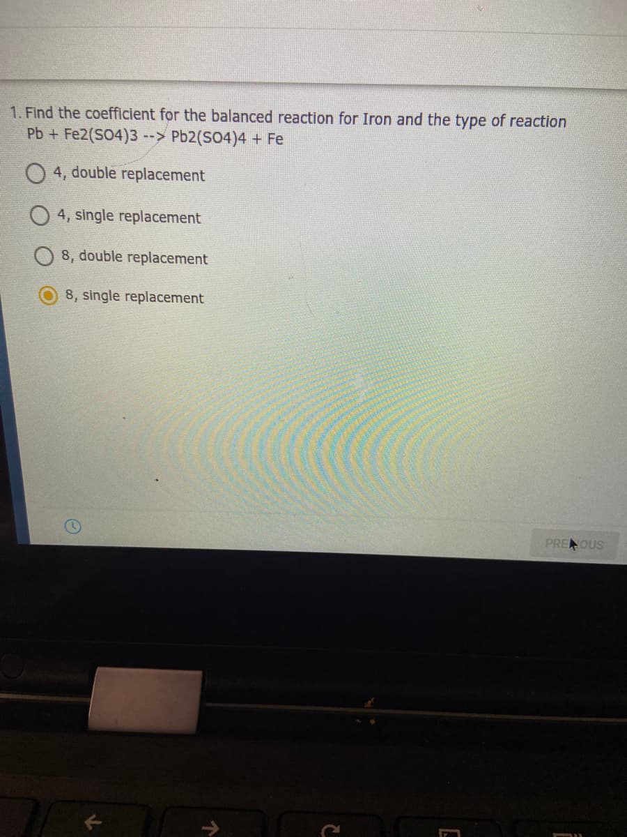 1. Find the coefficient for the balanced reaction for Iron and the type of reaction
Pb + Fe2(S04)3
--> Pb2(SO4)4 + Fe
4, double replacement
4, single replacement
8, double replacement
8, single replacement
PRENOUS
