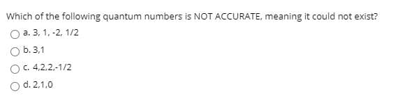 Which of the following quantum numbers is NOT ACCURATE, meaning it could not exist?
a. 3, 1, -2, 1/2
b. 3.1
O.4,2,2,-1/2
d. 2,1,0
